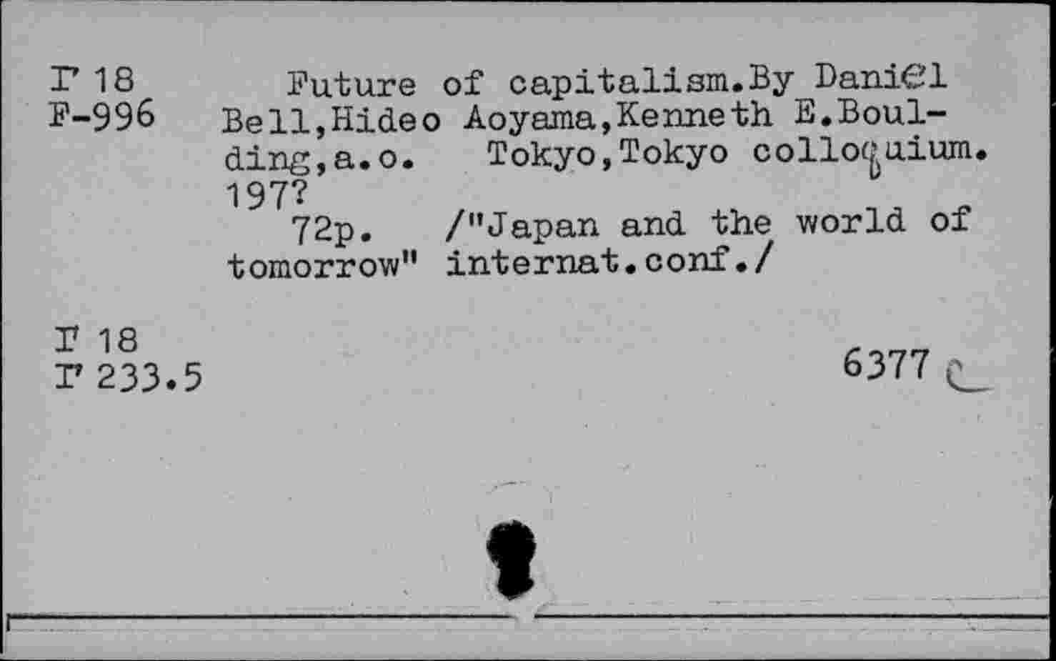 ﻿r 18 F-996
Future of capitalism.By DaniCl Be11,Hideo Aoyama,Kenneth E.Bouldins, a. o.	Tokyo,Tokyo colloquium.
197?
72p. /'’Japan and the world of tomorrow" internat.conf./
T 18
P 233.5
6377 p